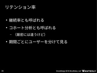 DroidKaigi 2018 @cattaka_net26
リテンション率
●
継続率とも呼ばれる
●
コホート分析とも呼ばれる
– （厳密には違うけど）
●
期間ごとにユーザーを分けて見る
 