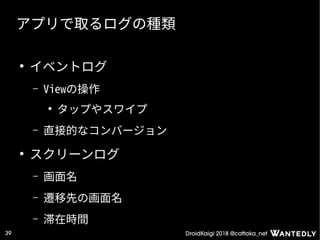 DroidKaigi 2018 @cattaka_net39
アプリで取るログの種類
●
イベントログ
– Viewの操作
●
タップやスワイプ
– 直接的なコンバージョン
●
スクリーンログ
– 画面名
– 遷移先の画面名
– 滞在時間
 