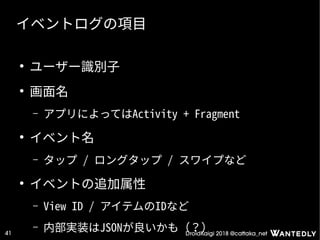 DroidKaigi 2018 @cattaka_net41
イベントログの項目
●
ユーザー識別子
●
画面名
– アプリによってはActivity + Fragment
●
イベント名
– タップ / ロングタップ / スワイプなど
●
イベントの追加属性
– View ID / アイテムのIDなど
– 内部実装はJSONが良いかも（？）
 