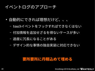 DroidKaigi 2018 @cattaka_net43
イベントログのアプローチ
●
自動的にできれば理想だけど、、、
– touchイベントをフックすればできなくはない
– 付加情報を追加せざるを得ないケースが多い
– 過度に冗長になることがある
– デザイン的な事情の独自実装に対応できない
要所要所に丹精込めて埋める
 