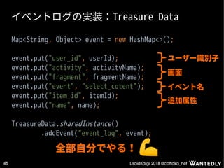 DroidKaigi 2018 @cattaka_net46
イベントログの実装：Treasure Data
Map<String, Object> event = new HashMap<>();
event.put("user_id", userId);
event.put("activity", activityName);
event.put("fragment", fragmentName);
event.put("event", "select_cotent");
event.put("item_id", itemId);
event.put("name", name);
TreasureData.sharedInstance()
.addEvent("event_log", event);
ユーザー識別子
画面
イベント名
追加属性
全部自分でやる！
 