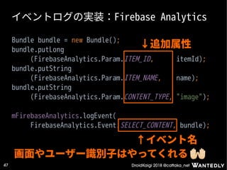 DroidKaigi 2018 @cattaka_net47
イベントログの実装：Firebase Analytics
Bundle bundle = new Bundle();
bundle.putLong
(FirebaseAnalytics.Param.ITEM_ID, itemId);
bundle.putString
(FirebaseAnalytics.Param.ITEM_NAME, name);
bundle.putString
(FirebaseAnalytics.Param.CONTENT_TYPE, "image");
mFirebaseAnalytics.logEvent(
FirebaseAnalytics.Event.SELECT_CONTENT, bundle);
↓追加属性
↑イベント名
画面やユーザー識別子はやってくれる
 