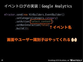 DroidKaigi 2018 @cattaka_net48
イベントログの実装：Google Analytics
mTracker.send(new HitBuilders.EventBuilder()
.setCategory(category.category)
.setAction("select_content")
.setNonInteraction(false)
.build()); ↑イベント名
画面やユーザー識別子はやってくれる
 