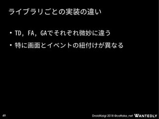 DroidKaigi 2018 @cattaka_net49
ライブラリごとの実装の違い
●
TD, FA, GAでそれぞれ微妙に違う
●
特に画面とイベントの紐付けが異なる
 