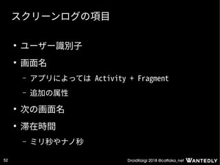 DroidKaigi 2018 @cattaka_net52
スクリーンログの項目
●
ユーザー識別子
●
画面名
– アプリによっては Activity + Fragment
– 追加の属性
●
次の画面名
●
滞在時間
– ミリ秒やナノ秒
 