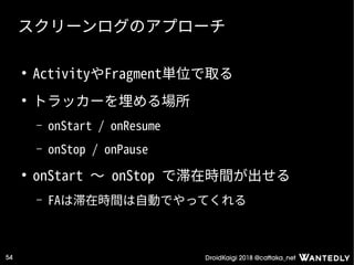 DroidKaigi 2018 @cattaka_net54
スクリーンログのアプローチ
●
ActivityやFragment単位で取る
●
トラッカーを埋める場所
– onStart / onResume
– onStop / onPause
●
onStart 〜 onStop で滞在時間が出せる
– FAは滞在時間は自動でやってくれる
 