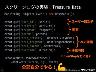 DroidKaigi 2018 @cattaka_net56
スクリーンログの実装：Treasure Data
Map<String, Object> event = new HashMap<>();
event.put("user_id", userId);
event.put("activity", activity);
event.put("fragment", fragment);
event.put("params", params);
event.put("next_activity", nextActivityName);
event.put("next_fragment", nextFragmentName);
event.put("next_params", nextParams);
event.put("duration", duration);
TreasureData.sharedInstance()
.addEvent("screen_log", event);
全部自分でやる！
ユーザー識別子
画面
次の画面
滞在時間
※：onStopなどに書く
 