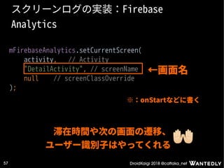 DroidKaigi 2018 @cattaka_net57
スクリーンログの実装：Firebase
Analytics
mFirebaseAnalytics.setCurrentScreen(
activity, // Activity
"DetailActivity", // screenName
null // screenClassOverride
);
滞在時間や次の画面の遷移、
ユーザー識別子はやってくれる
←画面名
※：onStartなどに書く
 