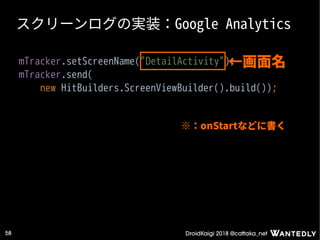 DroidKaigi 2018 @cattaka_net58
スクリーンログの実装：Google Analytics
mTracker.setScreenName("DetailActivity");
mTracker.send(
new HitBuilders.ScreenViewBuilder().build());
←画面名
※：onStartなどに書く
 