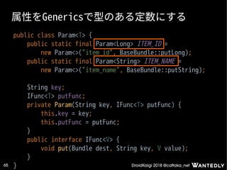 DroidKaigi 2018 @cattaka_net65
属性をGenericsで型のある定数にする
public class Param<T> {
public static final Param<Long> ITEM_ID =
new Param<>("item_id", BaseBundle::putLong);
public static final Param<String> ITEM_NAME =
new Param<>("item_name", BaseBundle::putString);
String key;
IFunc<T> putFunc;
private Param(String key, IFunc<T> putFunc) {
this.key = key;
this.putFunc = putFunc;
}
public interface IFunc<V> {
void put(Bundle dest, String key, V value);
}
}
 