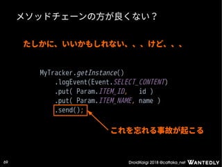 DroidKaigi 2018 @cattaka_net69
メソッドチェーンの方が良くない？
MyTracker.getInstance()
.logEvent(Event.SELECT_CONTENT)
.put( Param.ITEM_ID, id )
.put( Param.ITEM_NAME, name )
.send();
たしかに、いいかもしれない、、、けど、、、
これを忘れる事故が起こる
 