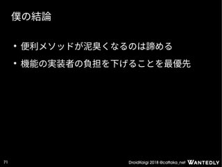 DroidKaigi 2018 @cattaka_net71
僕の結論
●
便利メソッドが泥臭くなるのは諦める
●
機能の実装者の負担を下げることを最優先
 