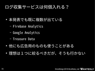 DroidKaigi 2018 @cattaka_net73
ログ収集サービスは何個入れる？
●
本発表でも既に複数が出ている
– Firebase Analytics
– Google Analytics
– Treasure Data
●
他にも広告用のものも使うことがある
●
理想は１つに絞るべきだが、そうも行かない
 