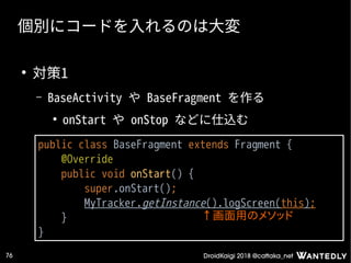 DroidKaigi 2018 @cattaka_net76
個別にコードを入れるのは大変
●
対策1
– BaseActivity や BaseFragment を作る
●
onStart や onStop などに仕込む
public class BaseFragment extends Fragment {
@Override
public void onStart() {
super.onStart();
MyTracker.getInstance().logScreen(this);
}
}
↑画面用のメソッド
 