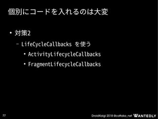 DroidKaigi 2018 @cattaka_net77
個別にコードを入れるのは大変
●
対策2
– LifeCycleCallbacks を使う
●
ActivityLifecycleCallbacks
●
FragmentLifecycleCallbacks
 