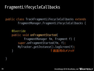 DroidKaigi 2018 @cattaka_net78
FragmentLifecycleCallbacks
public class TrackFragmentLifecycleCallbacks extends
FragmentManager.FragmentLifecycleCallbacks {
@Override
public void onFragmentStarted(
FragmentManager fm, Fragment f) {
super.onFragmentStarted(fm, f);
MyTracker.getInstance().logScreen(f);
}
}
↑画面用のメソッド
 