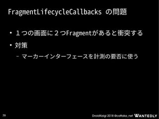 DroidKaigi 2018 @cattaka_net79
FragmentLifecycleCallbacks の問題
●
１つの画面に２つFragmentがあると衝突する
●
対策
– マーカーインターフェースを計測の要否に使う
 