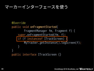 DroidKaigi 2018 @cattaka_net80
マーカーインターフェースを使う
@Override
public void onFragmentStarted(
FragmentManager fm, Fragment f) {
super.onFragmentStarted(fm, f);
if (f instanceof ITrackScreen) {
MyTracker.getInstance().logScreen(f);
}
}
public interface ITrackScreen {}
 