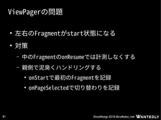 DroidKaigi 2018 @cattaka_net81
ViewPagerの問題
●
左右のFragmentがstart状態になる
●
対策
– 中のFragmentのonResumeでは計測しなくする
– 親側で泥臭くハンドリングする
●
onStartで最初のFragmentを記録
●
onPageSelectedで切り替わりを記録
 