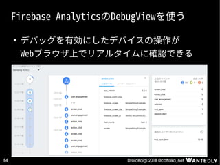 DroidKaigi 2018 @cattaka_net84
Firebase AnalyticsのDebugViewを使う
●
デバッグを有効にしたデバイスの操作が
Webブラウザ上でリアルタイムに確認できる
 