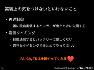 DroidKaigi 2018 @cattaka_net86
実装上の気をつけないといけないこと
●
再送制御
– 雑に独自実装するとエラーが出たときに欠損する
●
送信タイミング
– 都度通信するとバッテリーに優しくない
– 適当なタイミングでまとめてやって欲しい
FA, GA, TDは全部やってくれる
 