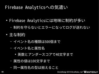 DroidKaigi 2018 @cattaka_net88
Firebase Analyticsへの気遣い
●
Firebase Analyticsには地味に制約が多い
– 制約を守らないとエラーになってログが送れない
●
主な制約
– イベント名の種類は500個まで
– イベント名と属性名
●
英数とアンダースコアで40文字まで
– 属性の値は100文字まで
– 同一属性名の型は揃えること
 