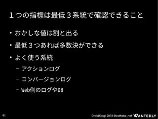 DroidKaigi 2018 @cattaka_net91
１つの指標は最低３系統で確認できること
●
おかしな値は割と出る
●
最低３つあれば多数決ができる
●
よく使う系統
– アクションログ
– コンバージョンログ
– Web側のログやDB
 