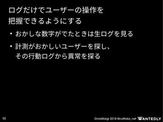 DroidKaigi 2018 @cattaka_net92
ログだけでユーザーの操作を
把握できるようにする
●
おかしな数字がでたときは生ログを見る
●
計測がおかしいユーザーを探し、
その行動ログから異常を探る
 