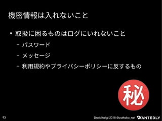 DroidKaigi 2018 @cattaka_net93
機密情報は入れないこと
●
取扱に困るものはログにいれないこと
– パスワード
– メッセージ
– 利用規約やプライバシーポリシーに反するもの
 