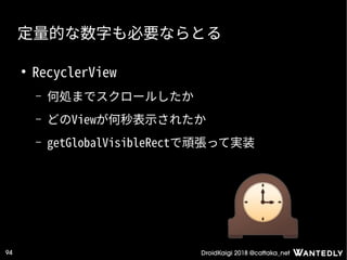 DroidKaigi 2018 @cattaka_net94
定量的な数字も必要ならとる
●
RecyclerView
– 何処までスクロールしたか
– どのViewが何秒表示されたか
– getGlobalVisibleRectで頑張って実装
 