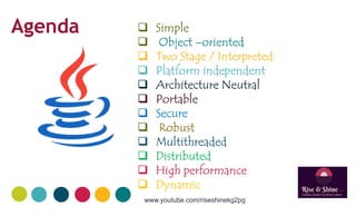 Simple
 Object –oriented
 Two Stage / Interpreted
 Platform independent
Agenda
 Platform independent
 Architecture Neutral
 Portable
 Secure
 Robust
 Multithreaded Multithreaded
 Distributed
 High performance
 Dynamic
www.youtube.com/riseshinekg2pg
 