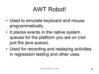 Poelman & Associates, Inc. (c) 2003
46
AWT Robot!
• Used to simulate keyboard and mouse
programmatically.
• It places events in the native system
queues for the platform you are on (not
just the java queue).
• Used for recording and replaying activities
in regression testing and other uses.
 