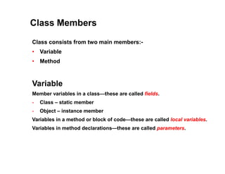 Class Members
Class consists from two main members:-
• Variable
• Method
Variable
Member variables in a class—these are called fields.
- Class – static member
- Object – instance member
Variables in a method or block of code—these are called local variables.
Variables in method declarations—these are called parameters.
 