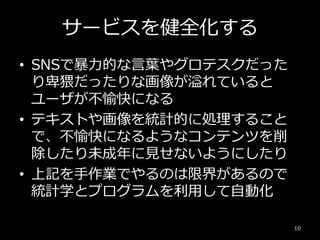 サービスを健全化する
• SNSで暴力的な言葉やグロテスクだった
り卑猥だったりな画像が溢れていると
ユーザが不愉快になる
• テキストや画像を統計的に処理すること
で、不愉快になるようなコンテンツを削
除したり未成年に見せないようにしたり
• 上記を手作業でやるのは限界があるので
統計学とプログラムを利用して自動化
10
 