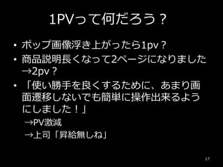 1PVって何だろう？
• ポップ画像浮き上がったら1pv？
• 商品説明長くなって2ページになりました
→2pv？
• 「使い勝手を良くするために、あまり画
面遷移しないでも簡単に操作出来るよう
にしました！」
→PV激減
→上司「昇給無しね」
17
 