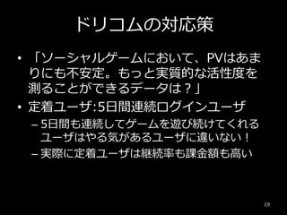 ドリコムの対応策
• 「ソーシャルゲームにおいて、PVはあま
りにも不安定。もっと実質的な活性度を
測ることができるデータは？」
• 定着ユーザ:5日間連続ログインユーザ
– 5日間も連続してゲームを遊び続けてくれる
ユーザはやる気があるユーザに違いない！
– 実際に定着ユーザは継続率も課金額も高い
19
 