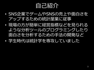 自己紹介
3
• SNS企業でゲームやSNSの売上や面白さを
アップするための統計屋業に従事
• 現場の方が簡単に経営指標などを見られる
ような分析ツールのプログラミングしたり
面白さを分析するための手法の開発など
• 学生時代は統計学を専攻していました
 