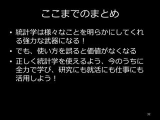 ここまでのまとめ
• 統計学は様々なことを明らかにしてくれ
る強力な武器になる！
• でも、使い方を誤ると価値がなくなる
• 正しく統計学を使えるよう、今のうちに
全力で学び、研究にも就活にも仕事にも
活用しよう！
32
 