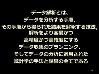 データ解析とは、
データを分析する手順，
その手順から得られた結果を解釈する技法，
解析をより容易かつ
高精度かつ高確度にする
データ収集のプランニング、
そしてデータの分析に適用された
統計学の手法と結果の全てである
34
 