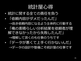 統計屋心得
• 統計に関する全ての責任を負う
• 「依頼内容がダメだったんだ」
→良き依頼内容になるよう主体的に行動する
• 「俺の素晴らしい分析結果を依頼者が理
解できなかったから失敗したんだ」
→理解して頂くのも仕事のうちです
• 「データが悪くて上手く行かないんだ」
→データの設計や整備こそ統計屋の仕事です
35
 