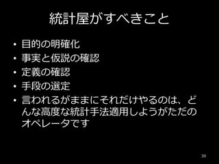 統計屋がすべきこと
• 目的の明確化
• 事実と仮説の確認
• 定義の確認
• 手段の選定
• 言われるがままにそれだけやるのは、ど
んな高度な統計手法適用しようがただの
オペレータです
39
 