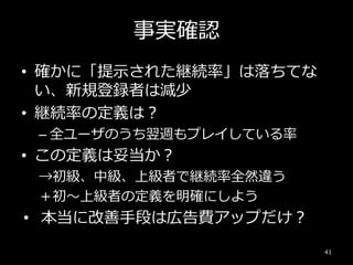 事実確認
• 確かに「提示された継続率」は落ちてな
い、新規登録者は減少
• 継続率の定義は？
– 全ユーザのうち翌週もプレイしている率
• この定義は妥当か？
→初級、中級、上級者で継続率全然違う
＋初～上級者の定義を明確にしよう
• 本当に改善手段は広告費アップだけ？
41
 