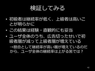 検証してみる
• 初級者は継続率が低く、上級者は高いこ
とが明らかに
• この結果は経験・直観的にも妥当
• ユーザ全体のうち、広告切ったせいで初
級者層が減って上級者層が増えている
→割合として継続率が高い層が増えているのだ
から、ユーザ全体の継続率は上がる筈では？
42
 