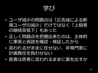 学び
• ユーザ減少の問題点は「広告減による新
規ユーザの減少」だけではなく「上級者
の継続率低下」もあった
• 正しく問題点を把握出来たのは、主体的
に事実と仮説を確認・検証したから
• 言われるがままに任せない、非専門家に
計画責任を負わせない
• 医者は患者に言われるままに薬を出すか
44
 