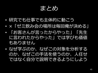 まとめ
• 研究でも仕事でも主体的に動こう
• ×「ゼミ飲み会の場所は毎回俺が決める」
• 「お客さんが言ったからやった」「先生
に言われたからやった」では学びも価値
もありません
• なぜ学ぶのか、なぜこの対象を分析する
のか、なぜこの手法を使うのか、人任せ
ではなく自分で説明できるようにしよう
45
 