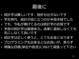 最後に
• 統計学は難しいです、挫折も仕方ないです
• 学生時代、統計が役に立つのか半信半疑でした
• でも、今私が稼げてるのは統計学のお陰です
• 学部の統計学は基礎体力。成果に直結しなくても
気にしなくて良いです
• 統計学は正しく使うと、とてもお金になります
• プログラミングも出来るとなお良いが、焦らず
• 明確な目標(単位や就活)に向けて頑張って下さい
46
 