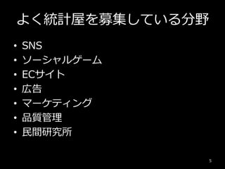 よく統計屋を募集している分野
5
• SNS
• ソーシャルゲーム
• ECサイト
• 広告
• マーケティング
• 品質管理
• 民間研究所
 