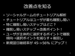 改善点を知る
• ソーシャルゲームのチュートリアル解析
• チュートリアルはユーザが最も離脱し易い
• 特に離脱し易いステップはどこ？
• 離脱し易いステップ＝改善ポイント！
• ユーザが主体的に選択するポイントで離脱
傾向→選択ポイントを減らす＋後回し
• 新規翌日継続率が 45->56% にアップ！
7
 