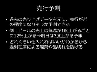 売行予測
• 過去の売り上げデータを元に、売行がど
の程度になりそうか予測できる
• 例：ビールの売上は気温が1度上がるごと
に12%上がる→明日は3度上がる予報
• どれくらい仕入れればいいかわかるから
過剰在庫による廃棄や品切れを防げる
8
 