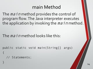 main Method
The main method provides the control of
program flow.The Java interpreter executes
the application by invoking the main method.
The main method looks like this:
public static void main(String[] args)
{
// Statements;
} 14
 